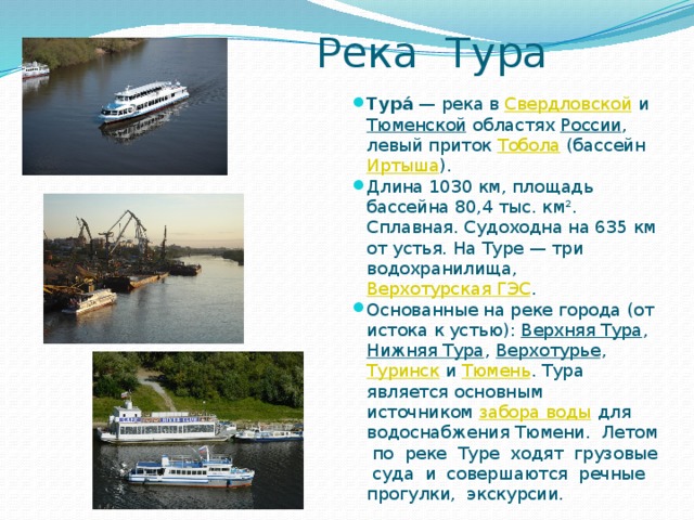  Река Тура Тура́  — река в  Свердловской  и  Тюменской  областях  России , левый приток  Тобола  (бассейн  Иртыша ). Длина 1030 км, площадь бассейна 80,4 тыс. км². Сплавная. Судоходна на 635 км от устья. На Туре — три водохранилища, Верхотурская ГЭС . Основанные на реке города (от истока к устью):  Верхняя Тура ,  Нижняя Тура ,  Верхотурье ,  Туринск  и  Тюмень . Тура является основным источником  забора воды  для водоснабжения Тюмени. Летом по реке Туре ходят грузовые суда и совершаются речные прогулки, экскурсии. 