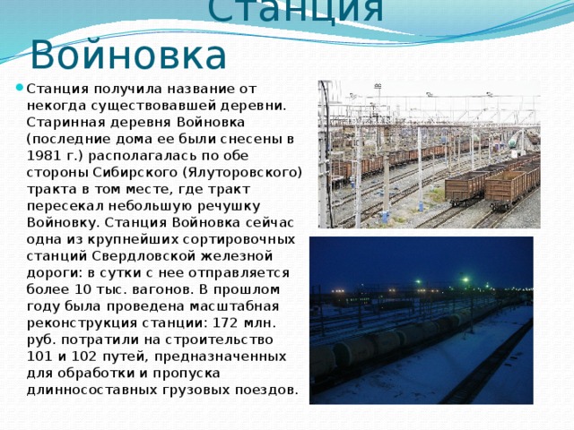  Станция Войновка Станция получила название от некогда существовавшей деревни. Старинная деревня Войновка (последние дома ее были снесены в 1981 г.) располагалась по обе стороны Сибирского (Ялуторовского) тракта в том месте, где тракт пересекал небольшую речушку Войновку. Станция Войновка сейчас одна из крупнейших сортировочных станций Свердловской железной дороги: в сутки с нее отправляется более 10 тыс. вагонов. В прошлом году была проведена масштабная реконструкция станции: 172 млн. руб. потратили на строительство 101 и 102 путей, предназначенных для обработки и пропуска длинносоставных грузовых поездов. 