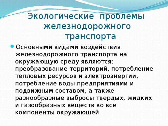  Экологические проблемы  железнодорожного  транспорта Основными видами воздействия железнодорожного транспорта на окружающую среду являются: преобразование территорий, потребление тепловых ресурсов и электроэнергии, потребление воды предприятиями и подвижным составом, а также разнообразные выбросы твердых, жидких и газообразных веществ во все компоненты окружающей 