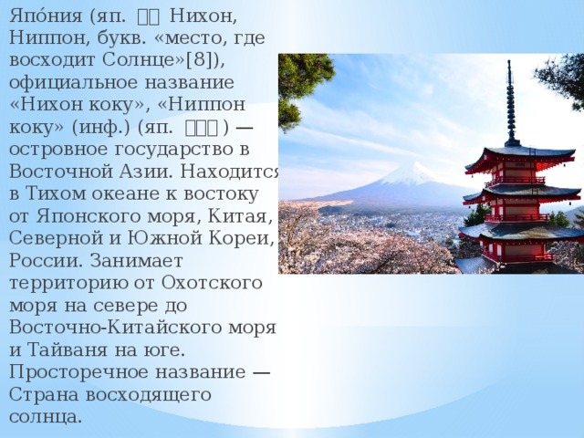 Япо́ния (яп. 日本 Нихон, Ниппон, букв. «место, где восходит Солнце»[8]), официальное название «Нихон коку», «Ниппон коку» (инф.) (яп. 日本国 ) — островное государство в Восточной Азии. Находится в Тихом океане к востоку от Японского моря, Китая, Северной и Южной Кореи, России. Занимает территорию от Охотского моря на севере до Восточно-Китайского моря и Тайваня на юге. Просторечное название — Страна восходящего солнца. 