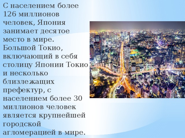 С населением более 126 миллионов человек, Япония занимает десятое место в мире. Большой Токио, включающий в себя столицу Японии Токио и несколько близлежащих префектур, с населением более 30 миллионов человек является крупнейшей городской агломерацией в мире. 
