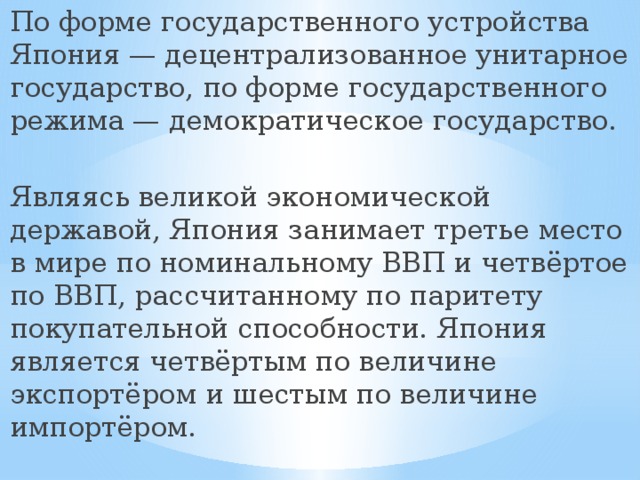 По форме государственного устройства Япония — децентрализованное унитарное государство, по форме государственного режима — демократическое государство. Являясь великой экономической державой, Япония занимает третье место в мире по номинальному ВВП и четвёртое по ВВП, рассчитанному по паритету покупательной способности. Япония является четвёртым по величине экспортёром и шестым по величине импортёром. 