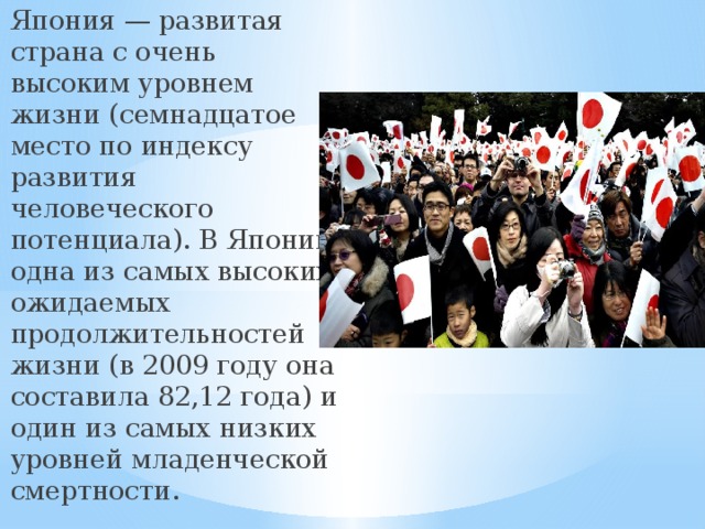 Япония — развитая страна с очень высоким уровнем жизни (семнадцатое место по индексу развития человеческого потенциала). В Японии одна из самых высоких ожидаемых продолжительностей жизни (в 2009 году она составила 82,12 года) и один из самых низких уровней младенческой смертности. 