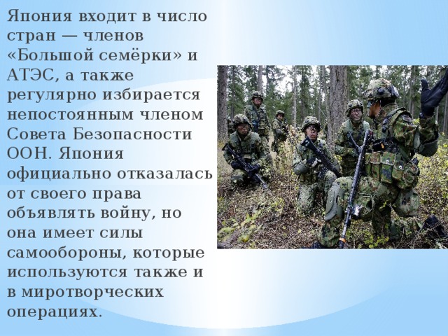 Япония входит в число стран — членов «Большой семёрки» и АТЭС, а также регулярно избирается непостоянным членом Совета Безопасности ООН. Япония официально отказалась от своего права объявлять войну, но она имеет силы самообороны, которые используются также и в миротворческих операциях. 