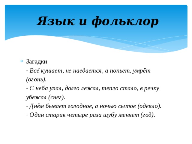  Язык и фольклор Загадки  - Всё кушает, не наедается, а попьет, умрёт (огонь).  - С неба упал, долго лежал, тепло стало, в речку убежал (снег).  - Днём бывает голодное, а ночью сытое (одеяло).  - Один старик четыре раза шубу меняет (год). 