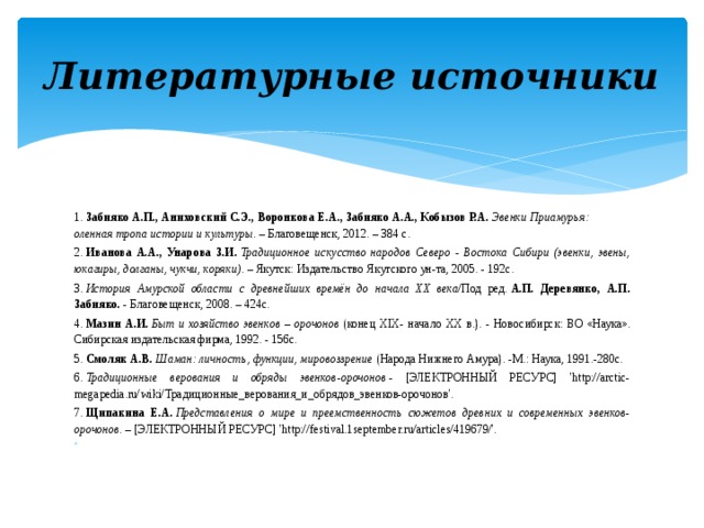 Литературные источники 1.  Забияко А.П., Аниховский С.Э., Воронкова Е.А., Забияко А.А., Кобызов Р.А.   Эвенки Приамурья: оленная тропа истории и культуры.  – Благовещенск, 2012. – 384 с. 2.  Иванова А.А., Унарова З.И.   Традиционное искусство народов Северо - Востока Сибири (эвенки, эвены, юкагиры, долганы, чукчи, коряки) . – Якутск: Издательство Якутского ун-та, 2005. - 192с. 3.  История Амурской области с древнейших времён до начала XX века /Под ред.  А.П. Деревянко, А.П. Забияко.  - Благовещенск, 2008. – 424с. 4.  Мазин А.И.   Быт и хозяйство эвенков – орочонов  (конец XIX- начало XX в.). - Новосибирск: ВО «Наука». Сибирская издательская фирма, 1992. - 156с. 5.  Смоляк А.В.   Шаман: личность, функции, мировоззрение  (Народа Нижнего Амура). -М.: Наука, 1991.-280с. 6.  Традиционные верования и обряды эвенков-орочонов  - [ЭЛЕКТРОННЫЙ РЕСУРС] 'http://arctic-megapedia.ru/wiki/Традиционные_верования_и_обрядов_эвенков-орочонов'. 7.  Щипакина Е.А.   Представления о мире и преемственность сюжетов древних и современных эвенков-орочонов.  – [ЭЛЕКТРОННЫЙ РЕСУРС] 'http://festival.1september.ru/articles/419679/'.   