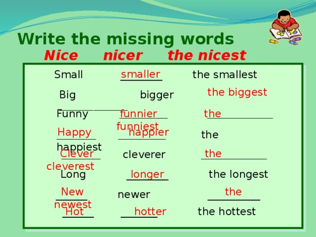 Write the missing words Nice nicer the nicest smaller Small ________ the smallest the biggest Big bigger  ______________ Funny  ___________ _______________  funnier the funniest  Happy happier _________ ___________  the happiest  Clever the cleverest  _________  cleverer  _______________  Long ________ the longest longer  New the newest  ______ newer __________  ______ _______ the hottest  Hot hotter 