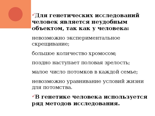 Для генетических исследований человек является неудобным объектом, так как у человека: невозможно экспериментальное скрещивание; большое количество хромосом; поздно наступает половая зрелость; малое число потомков в каждой семье; невозможно уравнивание условий жизни для потомства. В генетике человека используется ряд методов исследования. 