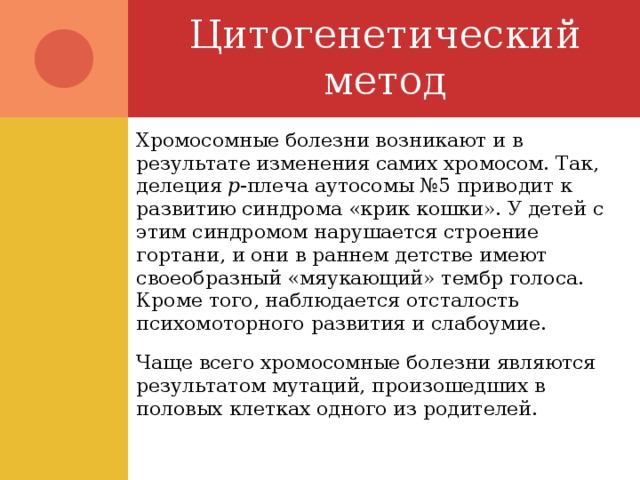 Цитогенетический метод Хромосомные болезни возникают и в результате изменения самих хромосом. Так, делеция р -плеча аутосомы №5 приводит к развитию синдрома «крик кошки». У детей с этим синдромом нарушается строение гортани, и они в раннем детстве имеют своеобразный «мяукающий» тембр голоса. Кроме того, наблюдается отсталость психомоторного развития и слабоумие. Чаще всего хромосомные болезни являются результатом мутаций, произошедших в половых клетках одного из родителей. 