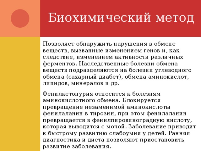 Биохимический метод Позволяет обнаружить нарушения в обмене веществ, вызванные изменением генов и, как следствие, изменением активности различных ферментов. Наследственные болезни обмена веществ подразделяются на болезни углеводного обмена (сахарный диабет), обмена аминокислот, липидов, минералов и др. Фенилкетонурия относится к болезням аминокислотного обмена. Блокируется превращение незаменимой аминокислоты фенилаланин в тирозин, при этом фенилаланин превращается в фенилпировиноградную кислоту, которая выводится с мочой. Заболевание приводит к быстрому развитию слабоумия у детей. Ранняя диагностика и диета позволяют приостановить развитие заболевания. 