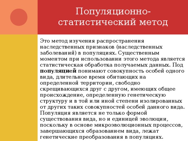 Популяционно-статистический метод Это метод изучения распространения наследственных признаков (наследственных заболеваний) в популяциях. Существенным моментом при использовании этого метода является статистическая обработка получаемых данных. Под популяцией понимают совокупность особей одного вида, длительное время обитающих на определенной территории, свободно скрещивающихся друг с другом, имеющих общее происхождение, определенную генетическую структуру и в той или иной степени изолированных от других таких совокупностей особей данного вида. Популяция является не только формой существования вида, но и единицей эволюции, поскольку в основе микроэволюционных процессов, завершающихся образованием вида, лежат генетические преобразования в популяциях. 