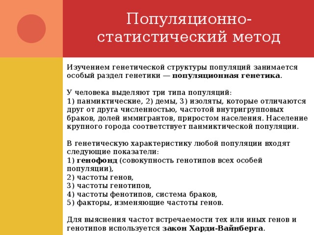 Популяционно-статистический метод Изучением генетической структуры популяций занимается особый раздел генетики — популяционная генетика . У человека выделяют три типа популяций: 1) панмиктические, 2) демы, 3) изоляты, которые отличаются друг от друга численностью, частотой внутригрупповых браков, долей иммигрантов, приростом населения. Население крупного города соответствует панмиктической популяции. В генетическую характеристику любой популяции входят следующие показатели: 1) генофонд (совокупность генотипов всех особей популяции), 2) частоты генов, 3) частоты генотипов, 4) частоты фенотипов, система браков, 5) факторы, изменяющие частоты генов. Для выяснения частот встречаемости тех или иных генов и генотипов используется закон Харди-Вайнберга . 