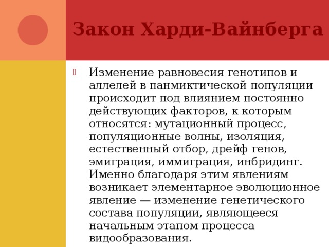 Закон Харди-Вайнберга Изменение равновесия генотипов и аллелей в панмиктической популяции происходит под влиянием постоянно действующих факторов, к которым относятся: мутационный процесс, популяционные волны, изоляция, естественный отбор, дрейф генов, эмиграция, иммиграция, инбридинг. Именно благодаря этим явлениям возникает элементарное эволюционное явление — изменение генетического состава популяции, являющееся начальным этапом процесса видообразования. 