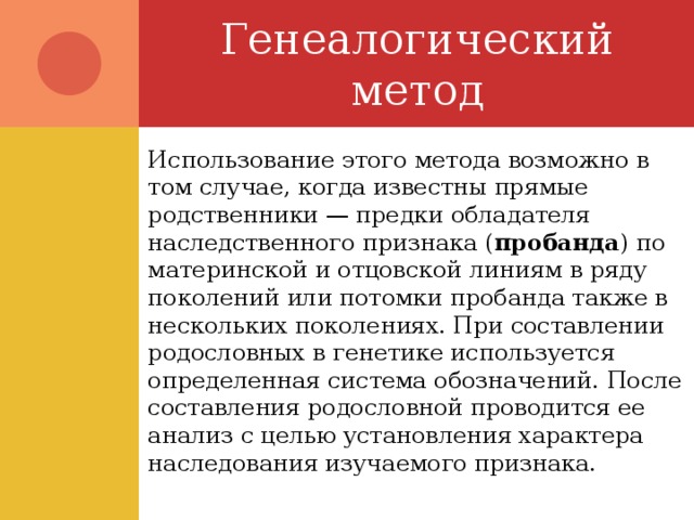Генеалогический метод Использование этого метода возможно в том случае, когда известны прямые родственники — предки обладателя наследственного признака ( пробанда ) по материнской и отцовской линиям в ряду поколений или потомки пробанда также в нескольких поколениях. При составлении родословных в генетике используется определенная система обозначений. После составления родословной проводится ее анализ с целью установления характера наследования изучаемого признака. 