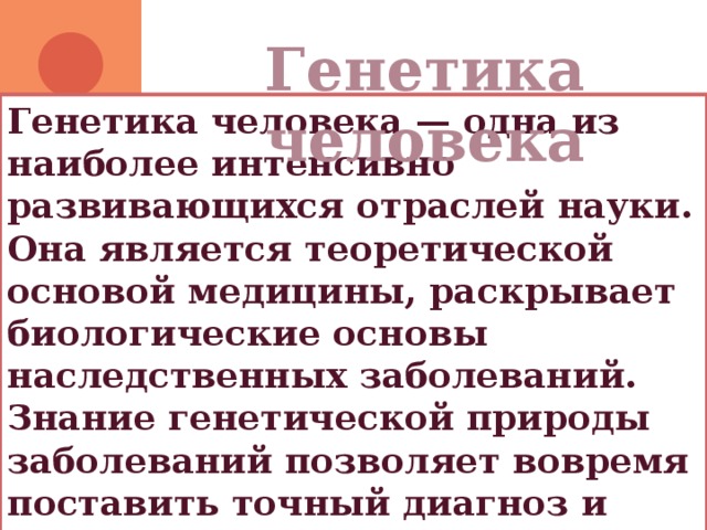 Генетика человека Генетика человека — одна из наиболее интенсивно развивающихся отраслей науки. Она является теоретической основой медицины, раскрывает биологические основы наследственных заболеваний. Знание генетической природы заболеваний позволяет вовремя поставить точный диагноз и осуществить нужное лечение. 