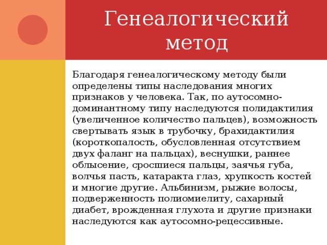 Генеалогический метод Благодаря генеалогическому методу были определены типы наследования многих признаков у человека. Так, по аутосомно-доминантному типу наследуются полидактилия (увеличенное количество пальцев), возможность свертывать язык в трубочку, брахидактилия (короткопалость, обусловленная отсутствием двух фаланг на пальцах), веснушки, раннее облысение, сросшиеся пальцы, заячья губа, волчья пасть, катаракта глаз, хрупкость костей и многие другие. Альбинизм, рыжие волосы, подверженность полиомиелиту, сахарный диабет, врожденная глухота и другие признаки наследуются как аутосомно-рецессивные. 