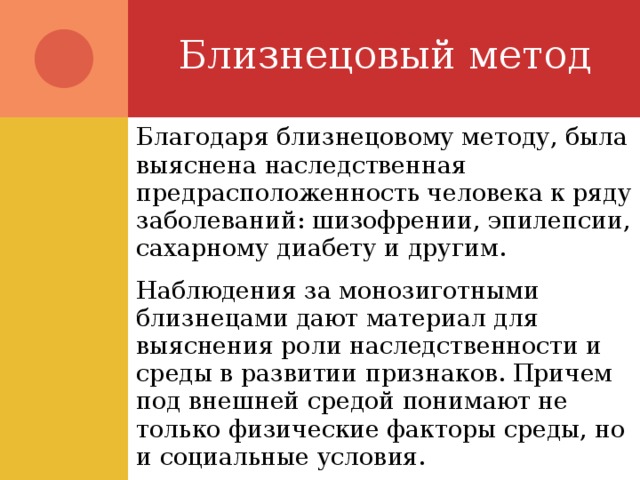 Близнецовый метод Благодаря близнецовому методу, была выяснена наследственная предрасположенность человека к ряду заболеваний: шизофрении, эпилепсии, сахарному диабету и другим. Наблюдения за монозиготными близнецами дают материал для выяснения роли наследственности и среды в развитии признаков. Причем под внешней средой понимают не только физические факторы среды, но и социальные условия. 