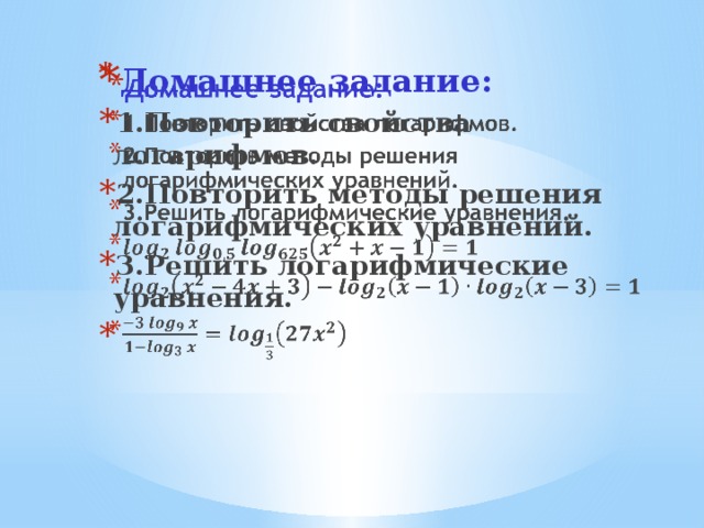 Домашнее задание: 1.Повторить свойства логарифмов. 2.Повторить методы решения логарифмических уравнений. 3.Решить логарифмические уравнения.      