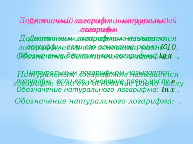   Десятичный логарифм и натуральный логарифм Десятичным логарифмом называется логарифм, если его основание равно 10 . Обозначение десятичного логарифма: .  Натуральным логарифмом называется логарифм, если его основание равно числу . Обозначение натурального логарифма: . 