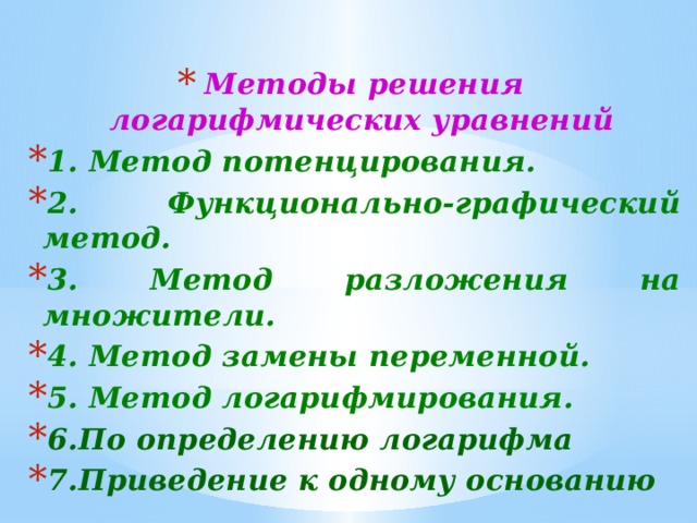  Методы решения логарифмических уравнений 1. Метод потенцирования. 2. Функционально-графический метод. 3. Метод разложения на множители. 4. Метод замены переменной. 5. Метод логарифмирования. 6.По определению логарифма 7.Приведение к одному основанию     Методы решения простейших логарифмических уравнений.  