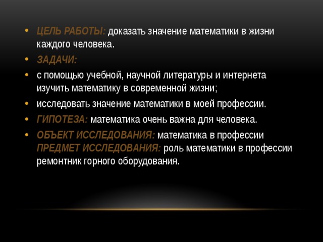Цель работы:  доказать значение математики в жизни каждого человека. Задачи: с помощью учебной, научной литературы и интернета изучить математику в современной жизни; исследовать значение математики в моей профессии. Гипотеза:  математика очень важна для человека. Объект исследования:  математика в профессии Предмет исследования:  роль математики в профессии ремонтник горного оборудования. 