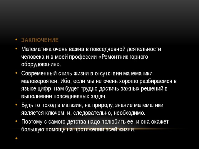 Заключение Математика очень важна в повседневной деятельности человека и в моей профессии «Ремонтник горного оборудования». Современный стиль жизни в отсутствии математики маловероятен. Ибо, если мы не очень хорошо разбираемся в языке цифр, нам будет трудно достичь важных решений в выполнении повседневных задач. Будь то поход в магазин, на природу, знание математики является ключом, и, следовательно, необходимо. Поэтому с самого детства надо полюбить ее, и она окажет большую помощь на протяжении всей жизни.   