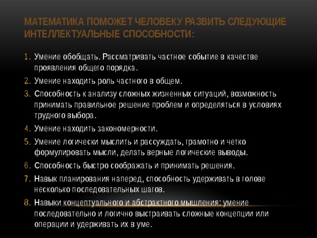 математика поможет человеку развить следующие интеллектуальные способности:   Умение обобщать. Рассматривать частное событие в качестве проявления общего порядка. Умение находить роль частного в общем. Способность к анализу сложных жизненных ситуаций, возможность принимать правильное решение проблем и определяться в условиях трудного выбора. Умение находить закономерности. Умение логически мыслить и рассуждать, грамотно и четко формулировать мысли, делать верные логические выводы. Способность быстро соображать и принимать решения. Навык планирования наперед, способность удерживать в голове несколько последовательных шагов. Навыки концептуального и абстрактного мышления: умение последовательно и логично выстраивать сложные концепции или операции и удерживать их в уме. 