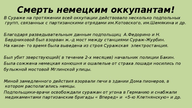 Смерть немецким оккупантам! В Сураже на протяжении всей оккупации действовало несколько подпольных групп, связанных с партизанскими отрядами им.Котовского, им.Шемякина и др.  Благодаря разведывательным данным подпольщиц А.Федорино и Н. Бердниковой был взорван ж.-д мост между станциями Сураж-Журбин. На какое- то время была выведена из строя Суражская электростанция.  Был убит зверствующий( в течение 2-х месяцев) начальник полиции Бакин. Была сожжена немецкая конюшня и ошалелые от страха лошади носились по булыжной мостовой Мглинской улицы.  Миной замедленного действия взорвали печи в здании Дома пионеров, в котором располагались немцы. Подпольщики-врачи освобождали суражан от угона в Германию и снабжали медикаментами партизанские бригады « Вперед» и «5-ю Клетнянскую» и др.