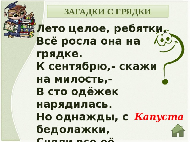 ЗАГАДКИ С ГРЯДКИ Лето целое, ребятки, Всё росла она на грядке. К сентябрю,- скажи на милость,- В сто одёжек нарядилась. Но однажды, с бедолажки, Сняли все её рубашки. Ведь они у поваров В самый раз для голубцов. Капуста