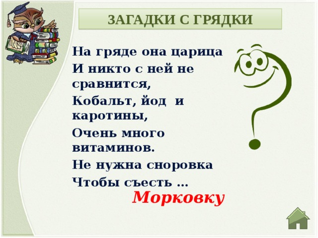 ЗАГАДКИ С ГРЯДКИ На гряде она царица И никто с ней не сравнится, Кобальт, йод и каротины, Очень много витаминов. Не нужна сноровка Чтобы съесть … Морковку