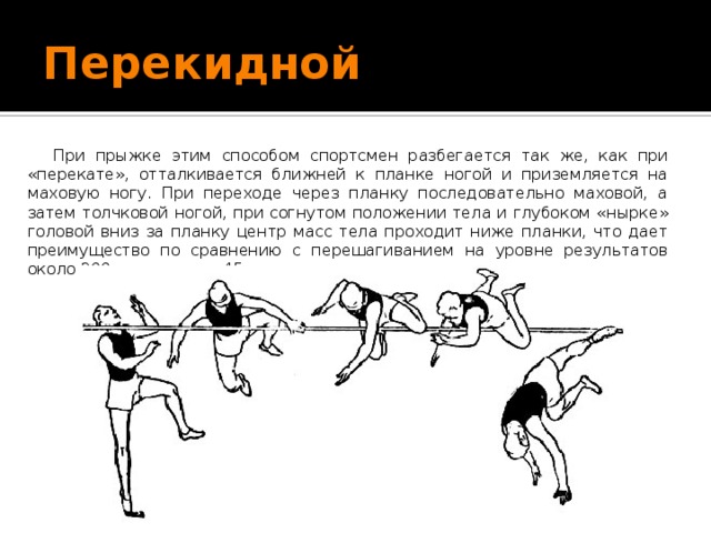 Перекидной При прыжке этим способом спортсмен разбегается так же, как при «перекате», отталкивается ближней к планке ногой и приземляется на маховую ногу. При переходе через планку последовательно маховой, а затем толчковой ногой, при согнутом положении тела и глубоком «нырке» головой вниз за планку центр масс тела проходит ниже планки, что дает преимущество по сравнению с перешагиванием на уровне результатов около 200 см не менее 45 сантиметров. 