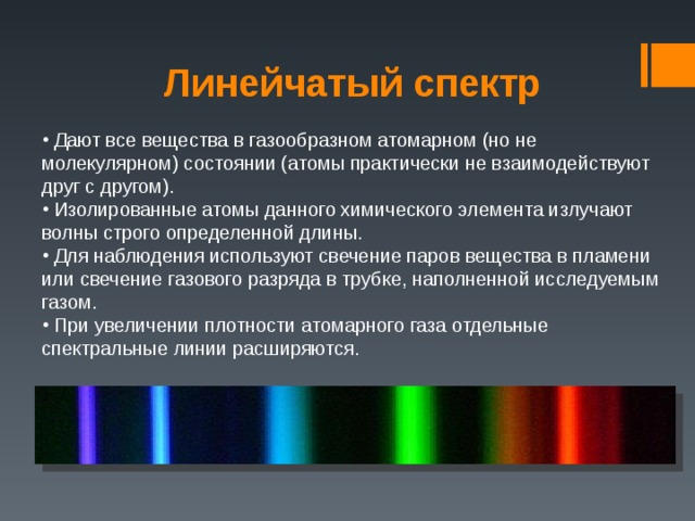 Линейчатый спектр  Дают все вещества в газообразном атомарном (но не молекулярном) состоянии (атомы практически не взаимодействуют друг с другом).  Изолированные атомы данного химического элемента излучают волны строго определенной длины.  Для наблюдения используют свечение паров вещества в пламени или свечение газового разряда в трубке, наполненной исследуемым газом.  При увеличении плотности атомарного газа отдельные спектральные линии расширяются. 