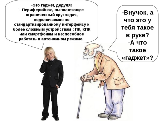 -Это гаджет, дедуля! - Периферийное, выполняющее ограниченный круг задач, подключаемое по стандартизированному интерфейсу к более сложным устройствам : ПК, КПК или смартфонам и неспособное работать в автономном режиме. -Внучок, а что это у тебя такое в руке? -А что такое «гаджет»?  