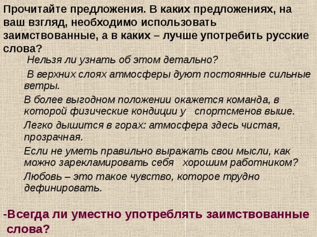 Прочитайте предложения. В каких предложениях, на ваш взгляд, необходимо использовать заимствованные, а в каких – лучше употребить русские слова?   Нельзя ли узнать об этом детально?  В верхних слоях атмосферы дуют постоянные сильные ветры.  В более выгодном положении окажется команда, в которой физические кондиции у спортсменов выше.  Легко дышится в горах: атмосфера здесь чистая, прозрачная.  Если не уметь правильно выражать свои мысли, как можно зарекламировать себя хорошим работником?  Любовь – это такое чувство, которое трудно дефинировать. -Всегда ли уместно употреблять заимствованные  слова?  