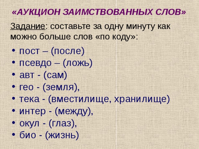 «АУКЦИОН ЗАИМСТВОВАННЫХ СЛОВ» Задание : составьте за одну минуту как можно больше слов «по коду»: пост – (после) псевдо – (ложь) авт - (сам) гео - (земля), тека - (вместилище, хранилище) интер - (между), окул - (глаз), био - (жизнь)  