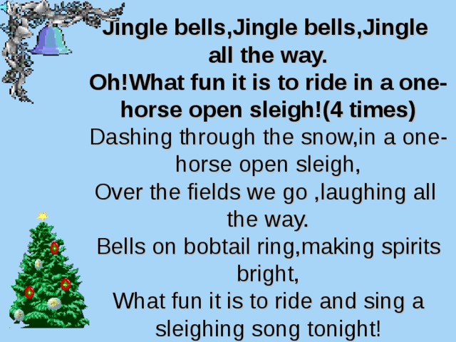 Jingle bells,Jingle bells,Jingle  all the way.  Oh!What fun it is to ride in a one-horse  open sleigh!(4 times)  Dashing through the snow,in a one-horse open sleigh,  Over the fields we go ,laughing all the way.  Bells on bobtail ring,making spirits bright,  What fun it is to ride and sing a sleighing song tonight! 