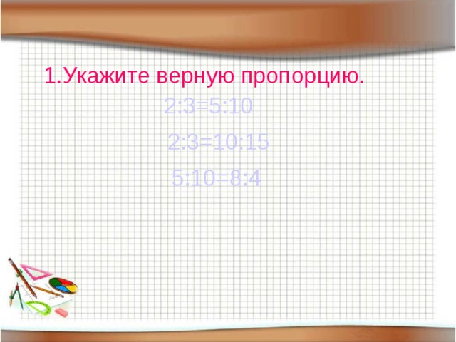 1.Укажите верную пропорцию. 2:3=5:10 2:3=10:15 5:10=8:4 