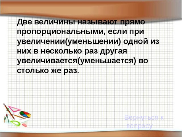 Две величины называют прямо пропорциональными, если при увеличении(уменьшении) одной из них в несколько раз другая увеличивается(уменьшается) во столько же раз.  Вернуться к вопросу 