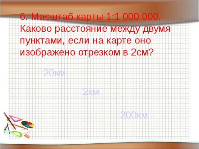 6. Масштаб карты 1:1 000 000. Каково расстояние между двумя пунктами, если на карте оно изображено отрезком в 2см? 20км 2км 200км 