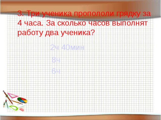 3. Три ученика пропололи грядку за 4 часа. За сколько часов выполнят работу два ученика? 2ч 40мин 8ч 6ч 