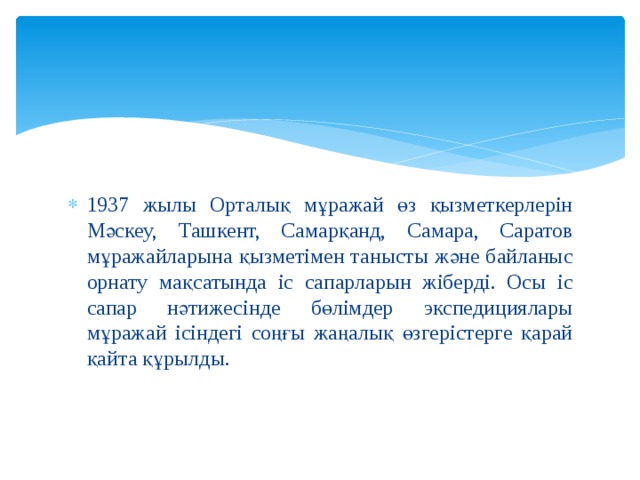 1937 жылы Орталық мұражай өз қызметкерлерін Мәскеу, Ташкент, Самарқанд, Самара, Саратов мұражайларына қызметімен танысты және байланыс орнату мақсатында іс сапарларын жіберді. Осы іс сапар нәтижесінде бөлімдер экспедициялары мұражай ісіндегі соңғы жаңалық өзгерістерге қарай қайта құрылды. 