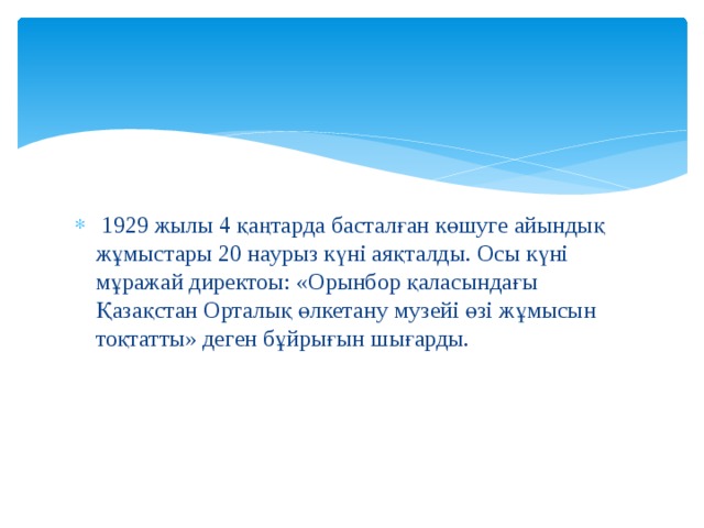  1929 жылы 4 қаңтарда басталған көшуге айындық жұмыстары 20 наурыз күні аяқталды. Осы күні мұражай директоы: «Орынбор қаласындағы Қазақстан Орталық өлкетану музейі өзі жұмысын тоқтатты» деген бұйрығын шығарды. 