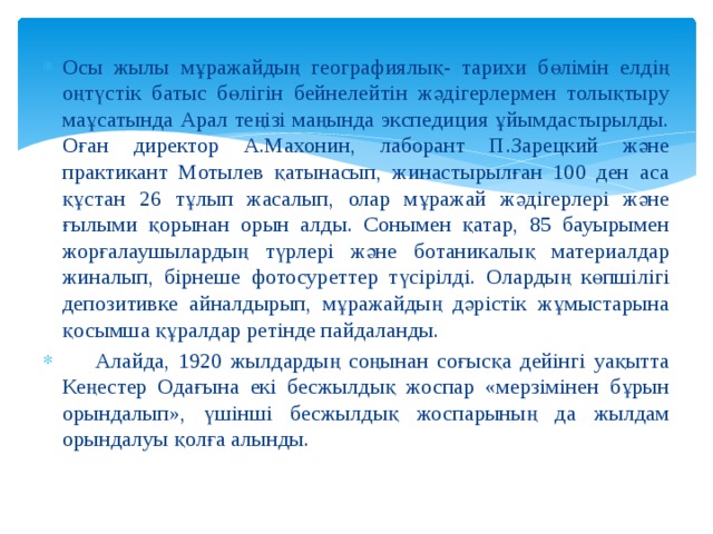 Осы жылы мұражайдың географиялық- тарихи бөлімін елдің оңтүстік батыс бөлігін бейнелейтін жәдігерлермен толықтыру маұсатында Арал теңізі маңында экспедиция ұйымдастырылды. Оған директор А.Махонин, лаборант П.Зарецкий және практикант Мотылев қатынасып, жинастырылған 100 ден аса құстан 26 тұлып жасалып, олар мұражай жәдігерлері және ғылыми қорынан орын алды. Сонымен қатар, 85 бауырымен жорғалаушылардың түрлері және ботаникалық материалдар жиналып, бірнеше фотосуреттер түсірілді. Олардың көпшілігі депозитивке айналдырып, мұражайдың дәрістік жұмыстарына қосымша құралдар ретінде пайдаланды.  Алайда, 1920 жылдардың соңынан соғысқа дейінгі уақытта Кеңестер Одағына екі бесжылдық жоспар «мерзімінен бұрын орындалып», үшінші бесжылдық жоспарының да жылдам орындалуы қолға алынды. 