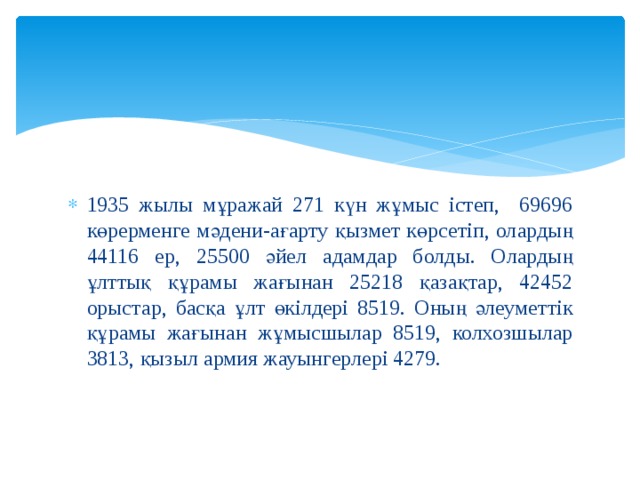 1935 жылы мұражай 271 күн жұмыс істеп, 69696 көрерменге мәдени-ағарту қызмет көрсетіп, олардың 44116 ер, 25500 әйел адамдар болды. Олардың ұлттық құрамы жағынан 25218 қазақтар, 42452 орыстар, басқа ұлт өкілдері 8519. Оның әлеуметтік құрамы жағынан жұмысшылар 8519, колхозшылар 3813, қызыл армия жауынгерлері 4279. 