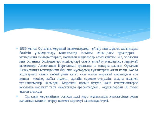 1936 жылы Орталық мұражай қызметкерлері ұйғыр мен дүнген халықтары бөлімін ұйымдастыру мақсатында Алматы маңындағы аудандарға экспедиция ұйымдастырып, көптеген жәдігерлер алып қайтты. Ал, зоология мен ботаника бөлімшелері жәдігерлері санын ұлғайту мақсатында мұражай қызметкері Ақмоланың Қорғалжын ауданына іс сапарға шығып Орталық Қазақстанды мекендейтін бірнеше құстардың тұлыптарын алып келді. Бөлім жәдігерлері санын көбейтумен қатар осы жылы мұражай қорындағы аса құнды жәдігер қайта өңделіп, арнайы суретке түсіріліп, оларға ғылыми түсініктемелер жазылды. Мұражай қорын күтуге және қажеттіліктерге қосымша қаражат табу мақсатында ересектерден , оқушылардан 30 тиын ақысы алынды.  Орталық мұражайдың осында ішкі құру жұмыстары нәтижесінде оның халықтық мәдени-ағарту қызмет көрсетуі сапасында түсті. 