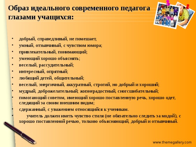 Образ идеального современного педагога  глазами учащихся: добрый, справедливый, не помешает, умный, отзывчивый, с чувством юмора; привлекательный, понимающий; умеющий хорошо объяснять; веселый, рассудительный; интересный, опрятный; любящий детей, общительный; веселый, энергичный, аккуратный, строгий, но добрый и хороший; мудрый, доброжелательный; жизнерадостный, сногсшибательный; помогающий советом, имеющий хорошо поставленную речь, хорошо одет, следящий за своим внешним видом; сдержанный, с уважением относящийся к ученикам.  учитель должен иметь чувство стиля (не обязательно следить за модой), с хорошо поставленной речью, толково объясняющий, добрый и отзывчивый. 