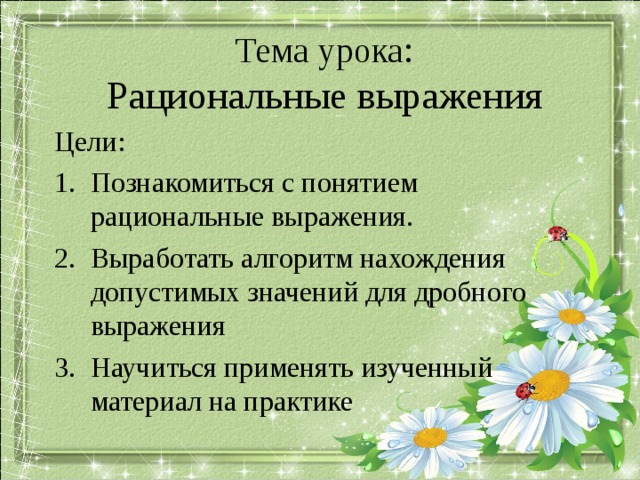 Тема урока :  Рациональные выражения Цели: Познакомиться с понятием рациональные выражения. Выработать алгоритм нахождения допустимых значений для дробного выражения Научиться применять изученный материал на практике Комментарий: После проделанной работы для формулировки темы и определения целей учащимися, выводим их на экран, для визуального закрепления  