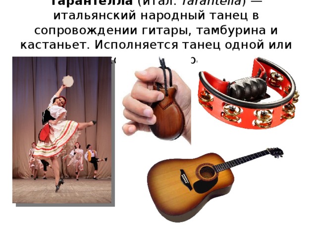 Тарантелла (итал. Tarantella ) — итальянский народный танец в сопровождении гитары, тамбурина и кастаньет. Исполняется танец одной или несколькими парами. Музыка Тарантеллы обычно импровизировалась. В основе Тарантеллы часто лежали какой-либо один мотив или ритмическая фигура, многократное повторение которых оказывало завораживающее, «гипнотическое» действие на слушателей и танцующих. Этот самозабвенный танец продолжался часами. 