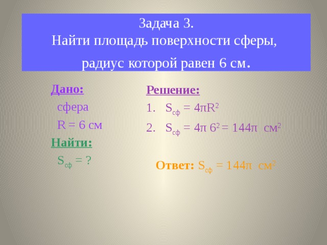 Задача 3.  Найти площадь поверхности сферы,  радиус которой равен 6 см . Дано:  сфера  R = 6 см Найти:  S сф = ? Решение: S сф = 4 πR 2 S сф = 4π 6 2 = 144π см 2  Ответ: S сф = 144π см 2 