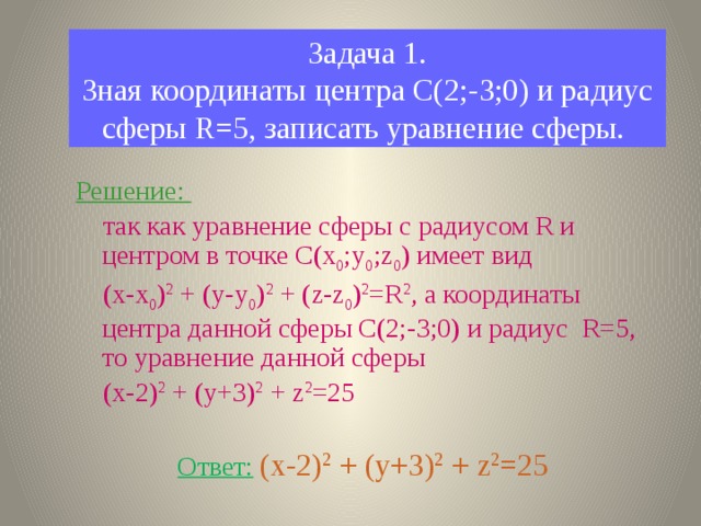 Задача 1.  Зная координаты центра С(2;-3;0) и радиус сферы R=5, записать уравнение сферы. Решение:  так как уравнение сферы с радиусом R и центром в точке С(х 0 ;у 0 ;z 0 ) имеет вид  (х-х 0 ) 2 + (у-у 0 ) 2 + (z-z 0 ) 2 =R 2 , а координаты центра данной сферы С(2;-3;0) и радиус R=5, то уравнение данной сферы  (x-2) 2 + (y+3) 2 + z 2 =25  Ответ:  (x-2) 2 + (y+3) 2 + z 2 =25  